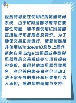 检测到您正在使用IE浏览器访问系统，由于IE浏览器可能存在兼容性问题，请不要使用IE浏览器直接进行项目报名及竞价。为了确保交易正常进行，请复制链接并使用Windows10及以上操作系统自带 Edge 浏览器或谷歌浏览器登录交易系统参与项目报名和竞价。采用其他浏览器导致报名、竞价等网络交易竞价活动无法正常开展的责任和后果由行为人承担。感谢您的理解与支持!