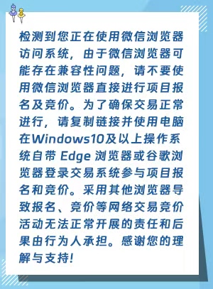 检测到您正在使用微信浏览器访问系统，由于微信浏览器可能存在兼容性问题，请不要使用微信浏览器直接进行项目报名及竞价。为了确保交易正常进行，请复制链接并使用电脑在Windows10及以上操作系统自带 Edge 浏览器或谷歌浏览器登录交易系统参与项目报名和竞价。采用其他浏览器导致报名、竞价等网络交易竞价活动无法正常开展的责任和后果由行为人承担。感谢您的理解与支持!